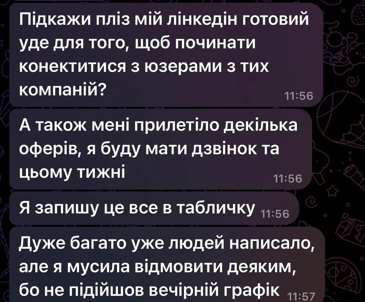 Повідомлення клієнтки: «Підкажи пліз мій лінкедін готовий уже для того, щоб починати конектитися з юзерами з тих компаній? А також мені прилетіло декілька оферів, я буду мати дзвінок цього тижня. Дуже багато уже людей написало, але я мусила відмовити деяким, бо не підійшов вечірній графік».